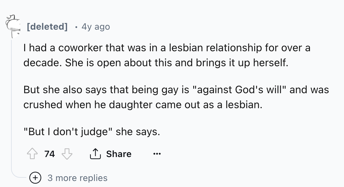 number - deleted . 4y ago I had a coworker that was in a lesbian relationship for over a decade. She is open about this and brings it up herself. But she also says that being gay is "against God's will" and was crushed when he daughter came out as a lesbi